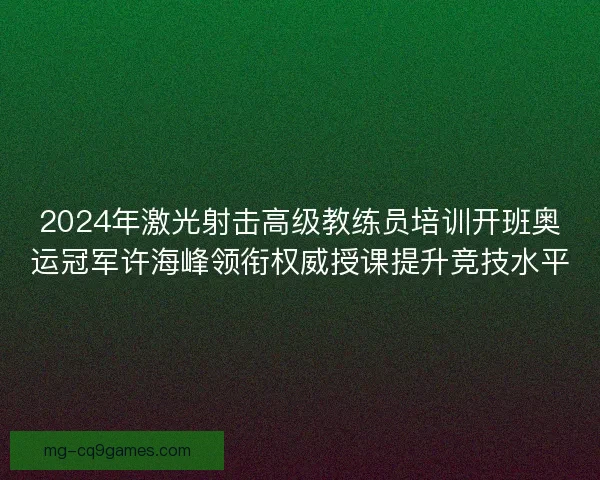 2024年激光射击高级教练员培训开班奥运冠军许海峰领衔权威授课提升竞技水平